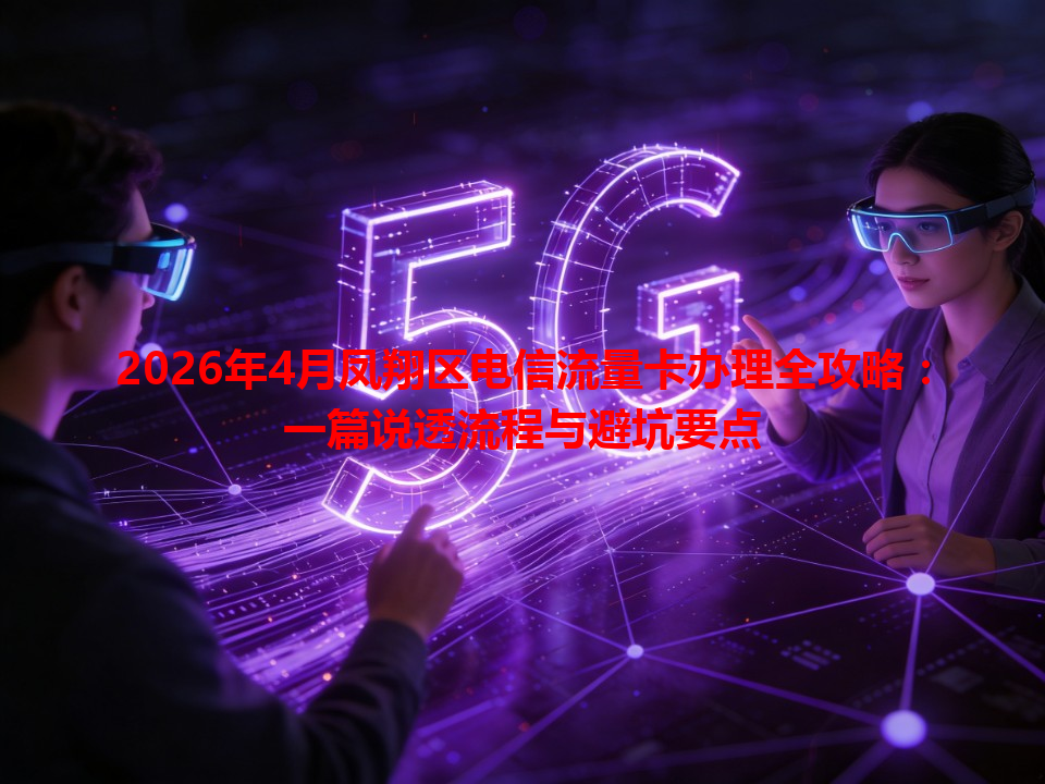 2026年4月凤翔区电信流量卡办理全攻略：一篇说透流程与避坑要点