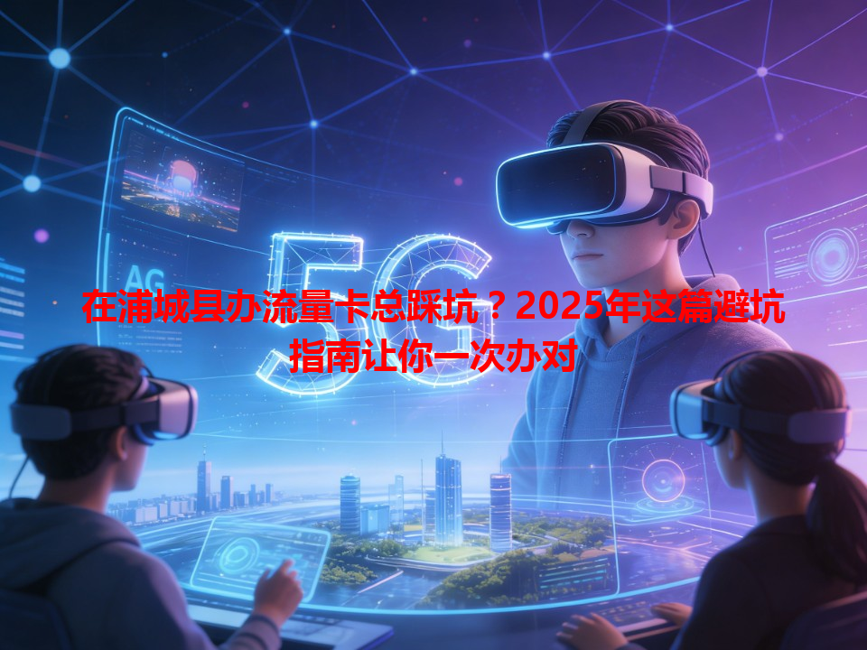 在浦城县办流量卡总踩坑？2025年这篇避坑指南让你一次办对