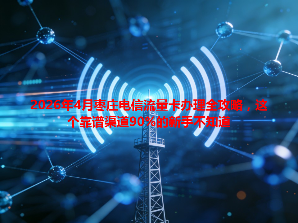 2026年4月枣庄电信流量卡办理全攻略，这个靠谱渠道90%的新手不知道