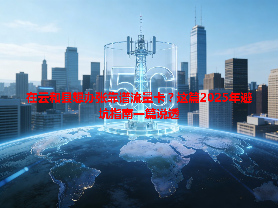 在云和县想办张靠谱流量卡？这篇2025年避坑指南一篇说透