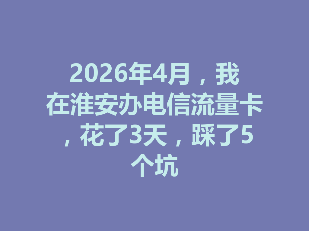 2026年4月，我在淮安办电信流量卡，花了3天，踩了5个坑