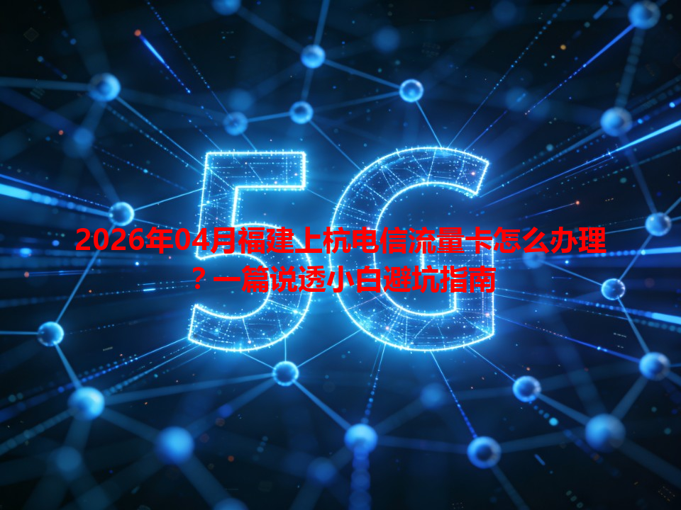 2026年04月福建上杭电信流量卡怎么办理？一篇说透小白避坑指南