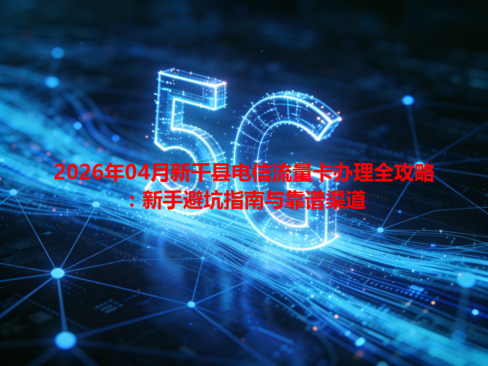 2026年04月新干县电信流量卡办理全攻略：新手避坑指南与靠谱渠道
