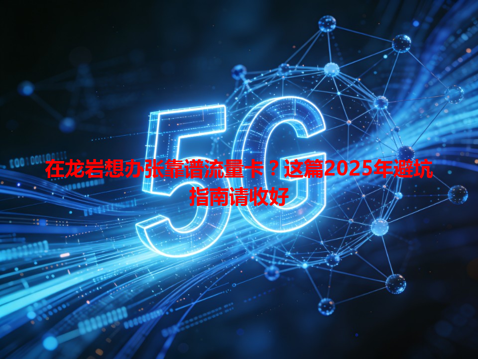 在龙岩想办张靠谱流量卡？这篇2025年避坑指南请收好