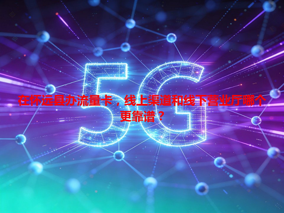 在怀远县办流量卡，线上渠道和线下营业厅哪个更靠谱？