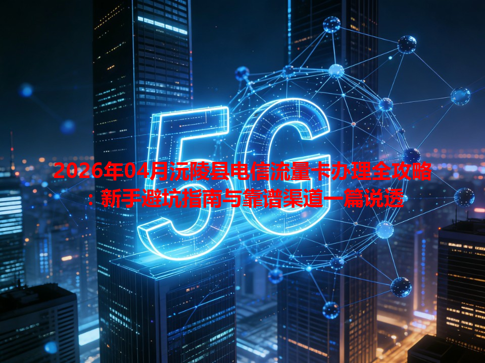 2026年04月沅陵县电信流量卡办理全攻略：新手避坑指南与靠谱渠道一篇说透