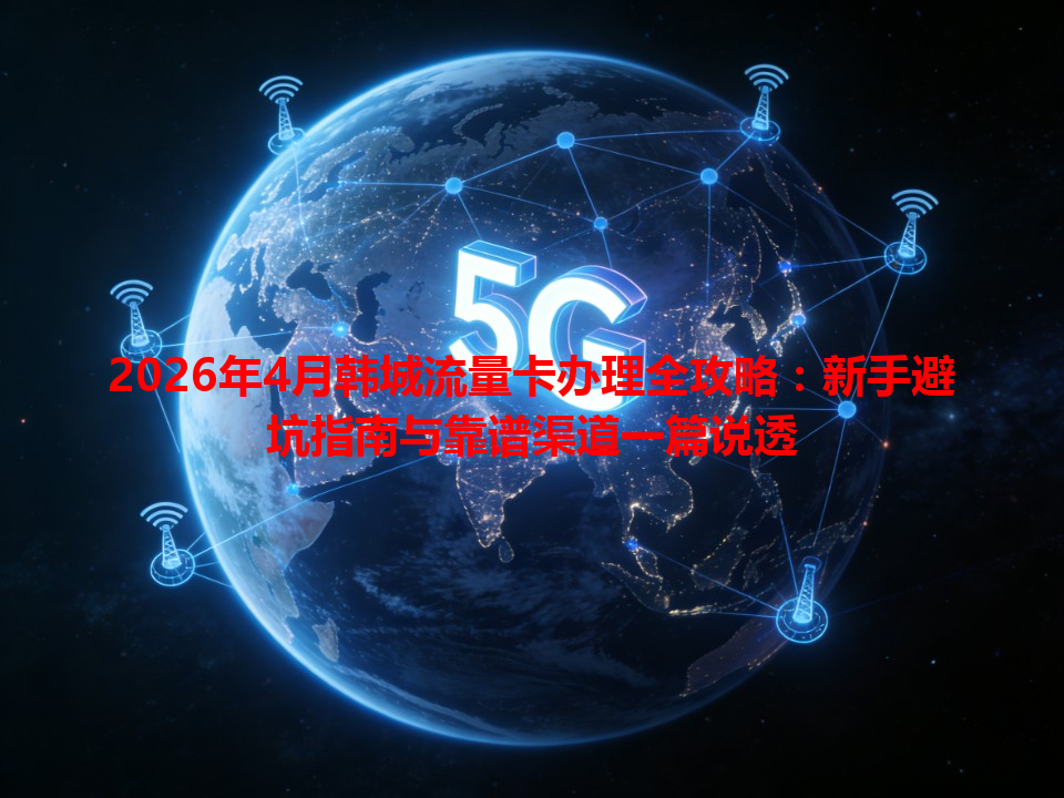2026年4月韩城流量卡办理全攻略：新手避坑指南与靠谱渠道一篇说透