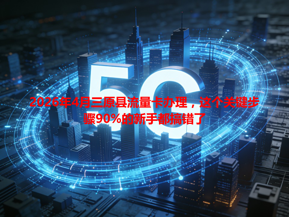 2026年4月三原县流量卡办理，这个关键步骤90%的新手都搞错了