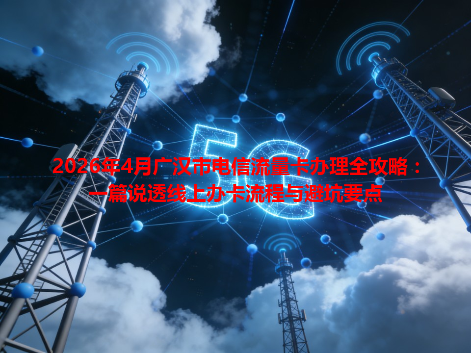 2026年4月广汉市电信流量卡办理全攻略：一篇说透线上办卡流程与避坑要点