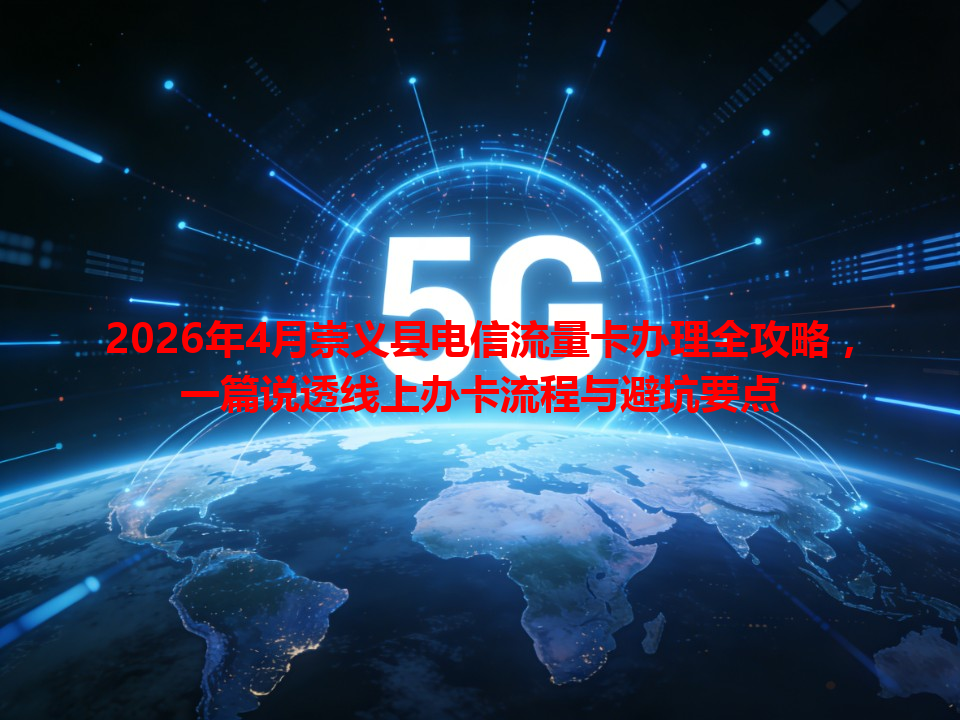 2026年4月崇义县电信流量卡办理全攻略，一篇说透线上办卡流程与避坑要点