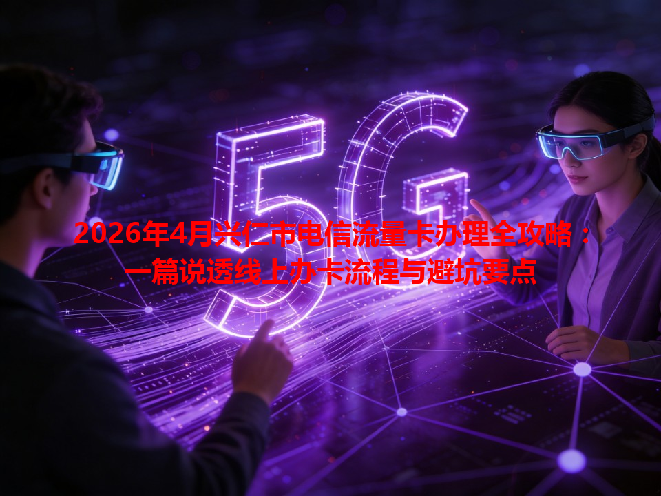 2026年4月兴仁市电信流量卡办理全攻略：一篇说透线上办卡流程与避坑要点
