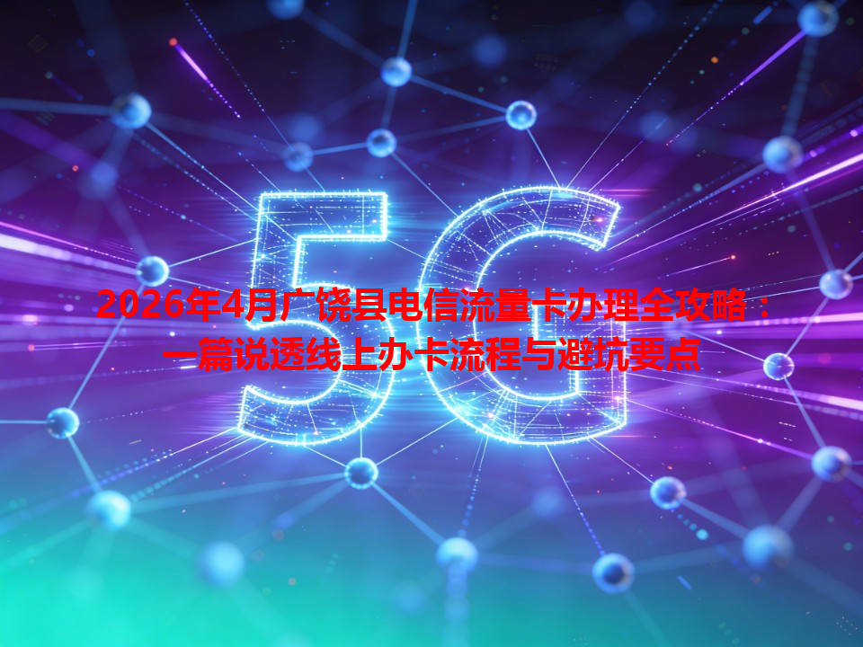 2026年4月广饶县电信流量卡办理全攻略：一篇说透线上办卡流程与避坑要点