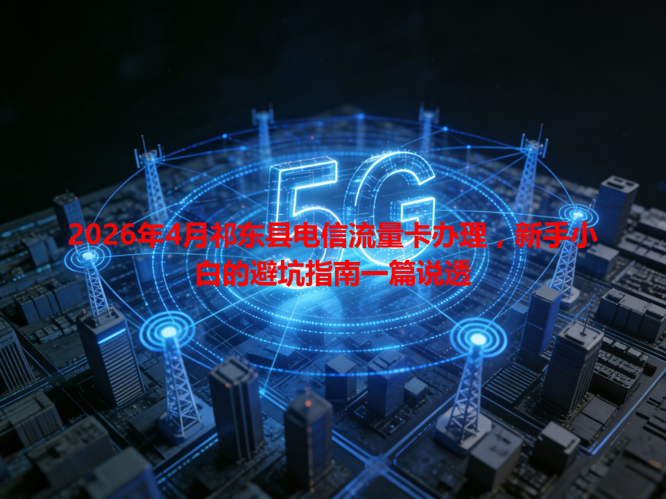 2026年4月祁东县电信流量卡办理，新手小白的避坑指南一篇说透
