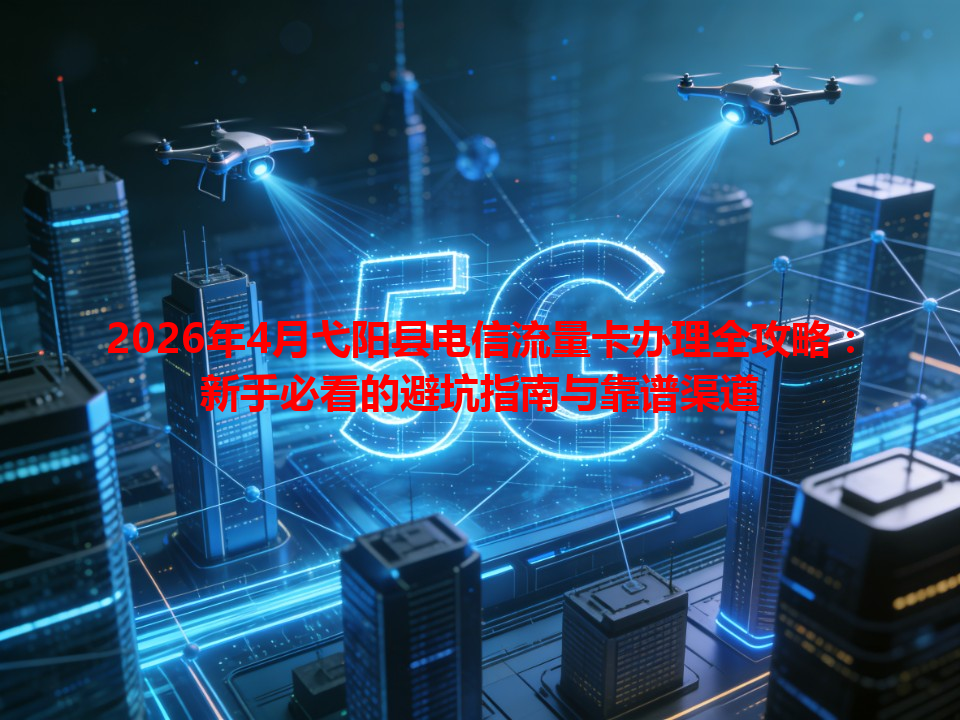 2026年4月弋阳县电信流量卡办理全攻略：新手必看的避坑指南与靠谱渠道