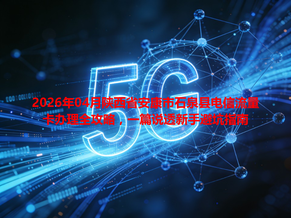 2026年04月陕西省安康市石泉县电信流量卡办理全攻略，一篇说透新手避坑指南
