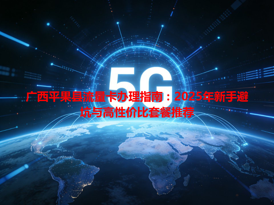 广西平果县流量卡办理指南：2025年新手避坑与高性价比套餐推荐