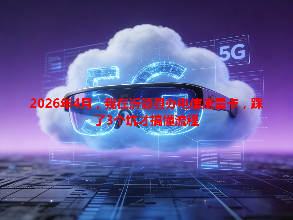 2026年4月，我在沂源县办电信流量卡，踩了3个坑才搞懂流程