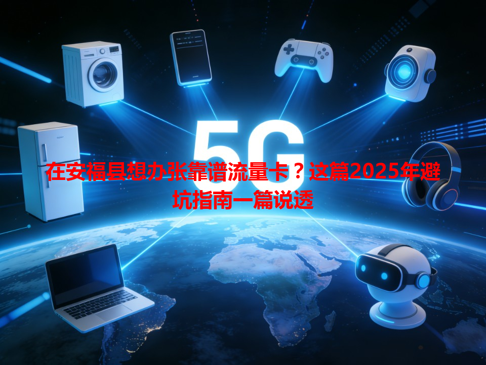 在安福县想办张靠谱流量卡？这篇2025年避坑指南一篇说透