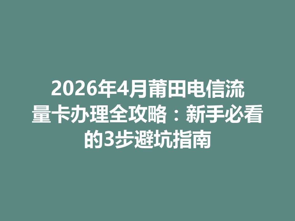 2026年4月莆田电信流量卡办理全攻略：新手必看的3步避坑指南