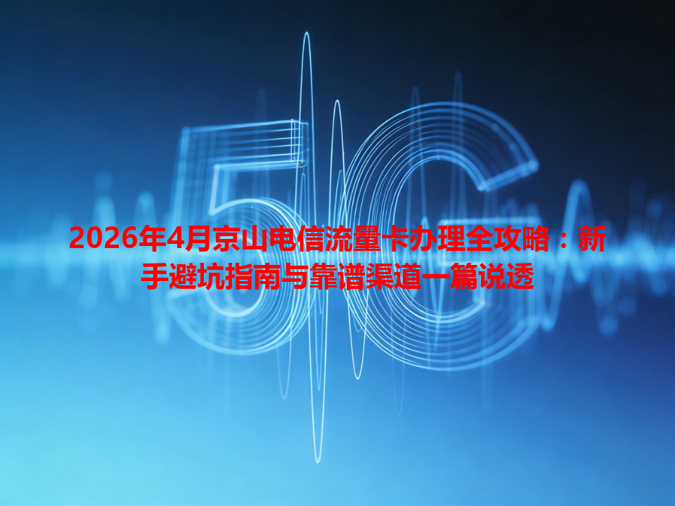 2026年4月京山电信流量卡办理全攻略：新手避坑指南与靠谱渠道一篇说透