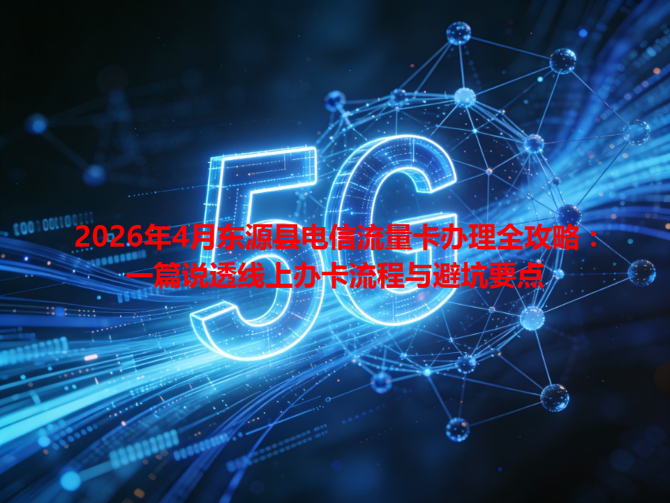 2026年4月东源县电信流量卡办理全攻略：一篇说透线上办卡流程与避坑要点