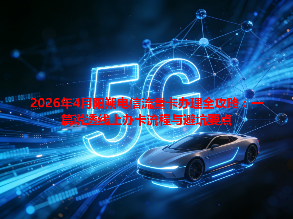 2026年4月阳朔电信流量卡办理全攻略：一篇说透线上办卡流程与避坑要点