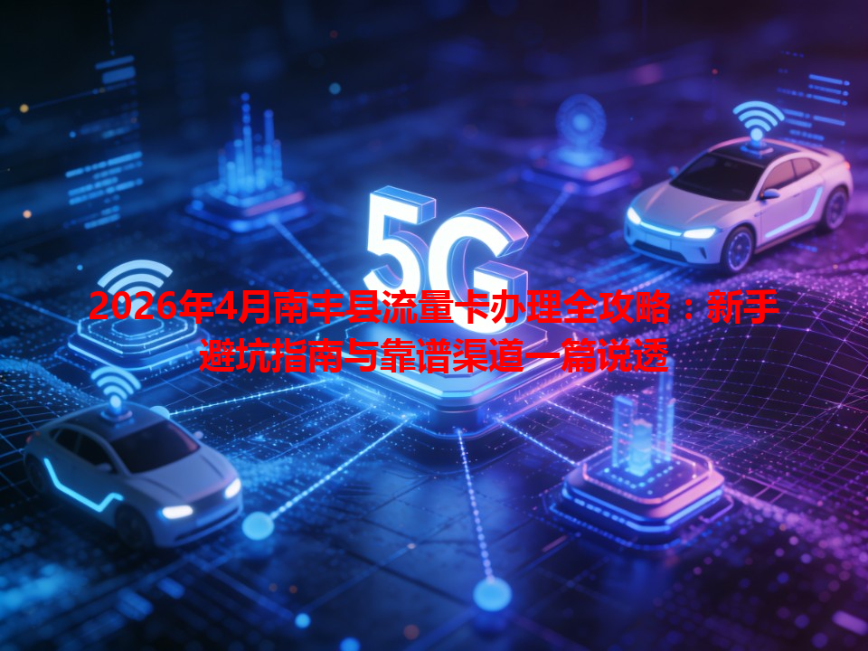 2026年4月南丰县流量卡办理全攻略：新手避坑指南与靠谱渠道一篇说透