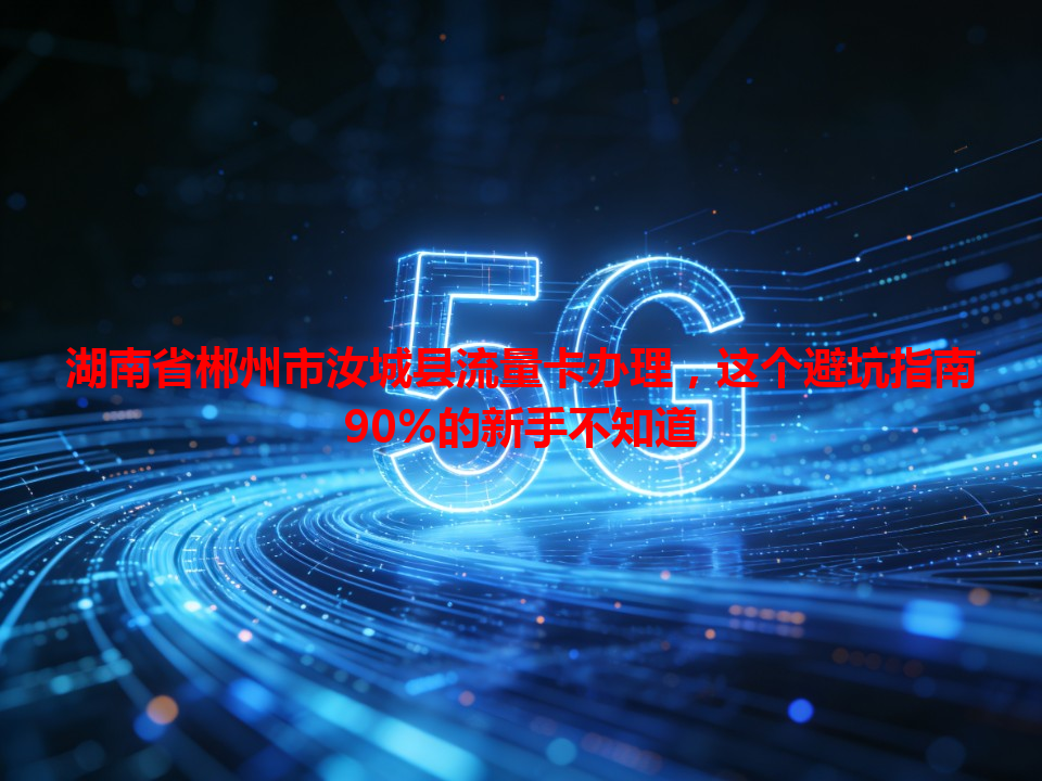 湖南省郴州市汝城县流量卡办理，这个避坑指南90%的新手不知道
