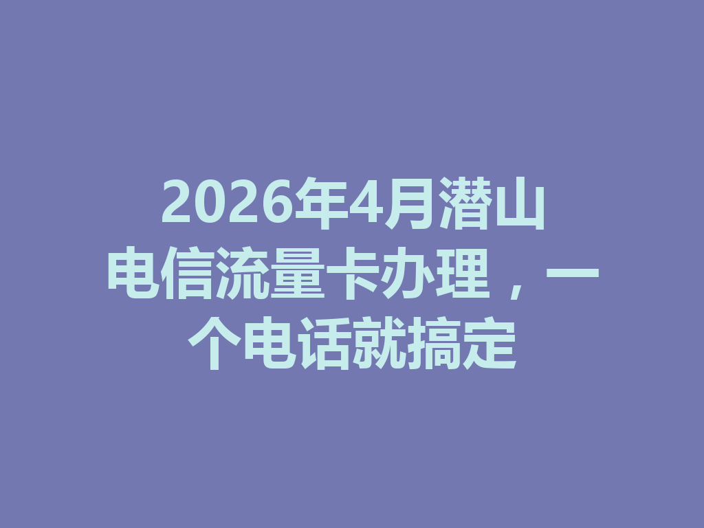 2026年4月潜山电信流量卡办理，一个电话就搞定