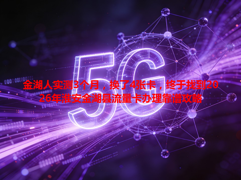 金湖人实测3个月，换了4张卡，终于找到2026年淮安金湖县流量卡办理靠谱攻略