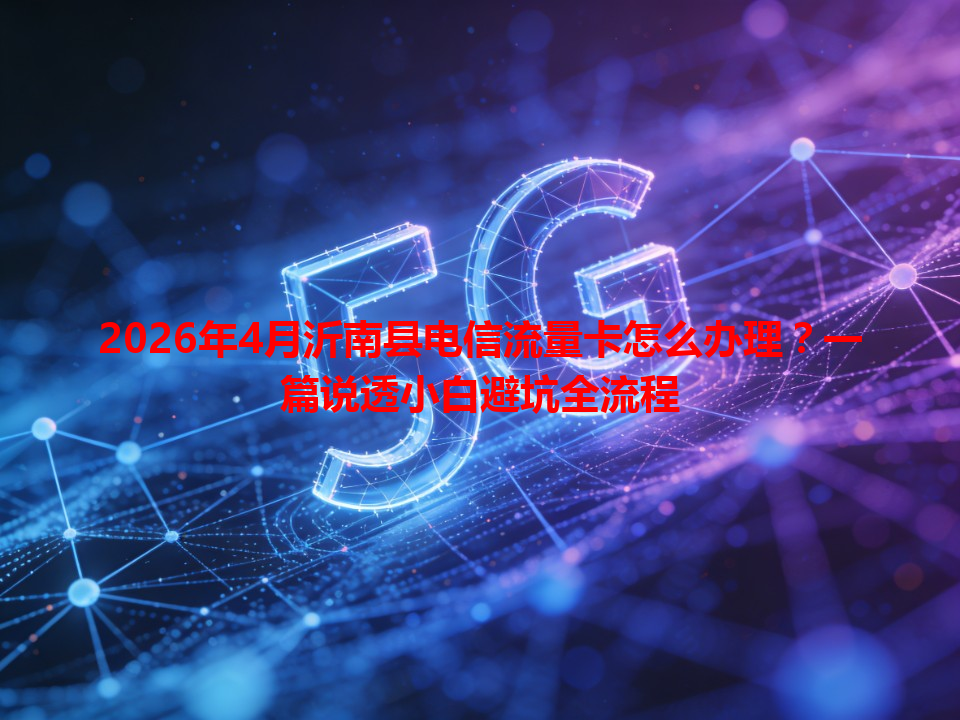 2026年4月沂南县电信流量卡怎么办理？一篇说透小白避坑全流程