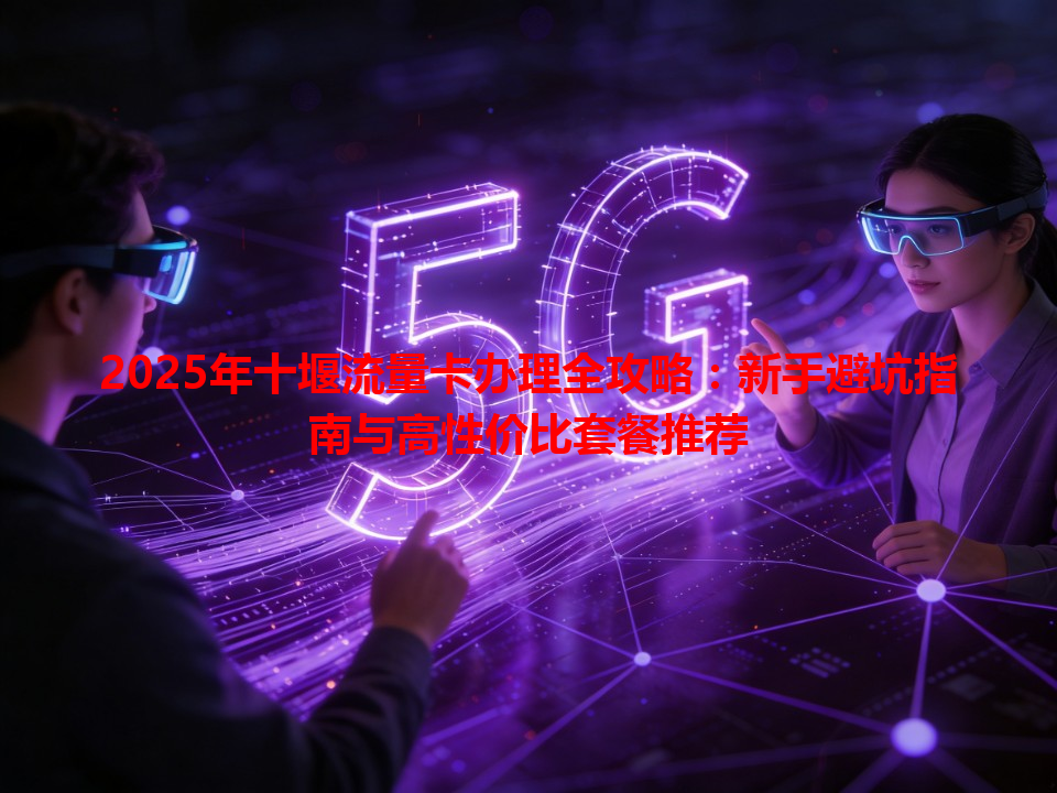 2025年十堰流量卡办理全攻略：新手避坑指南与高性价比套餐推荐