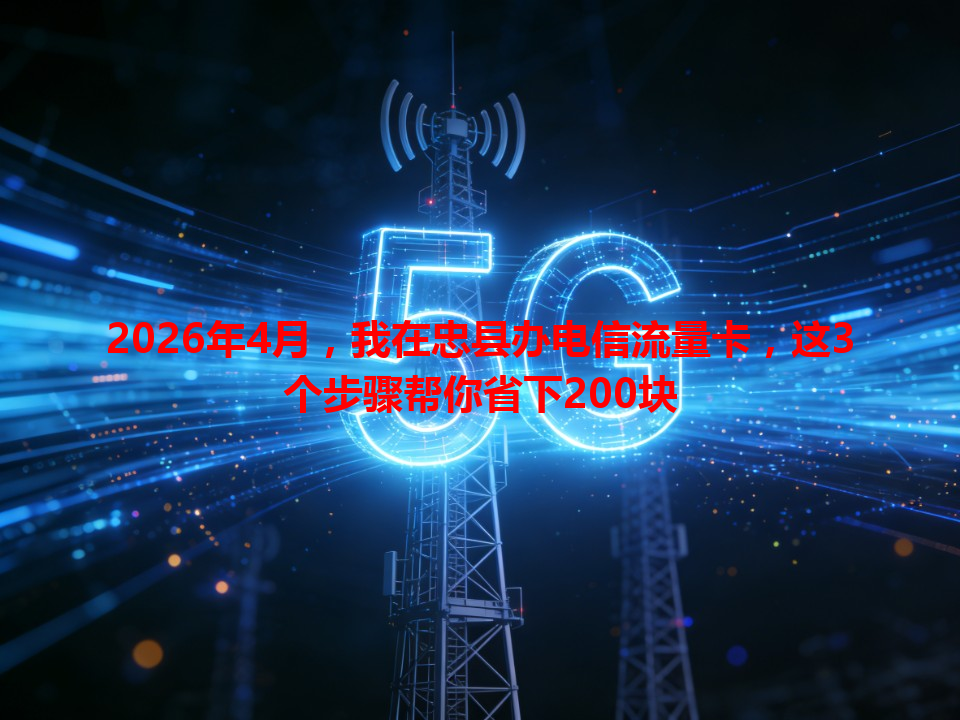 2026年4月，我在忠县办电信流量卡，这3个步骤帮你省下200块