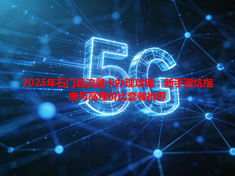 2025年石门县流量卡办理攻略：新手避坑指南与高性价比套餐推荐