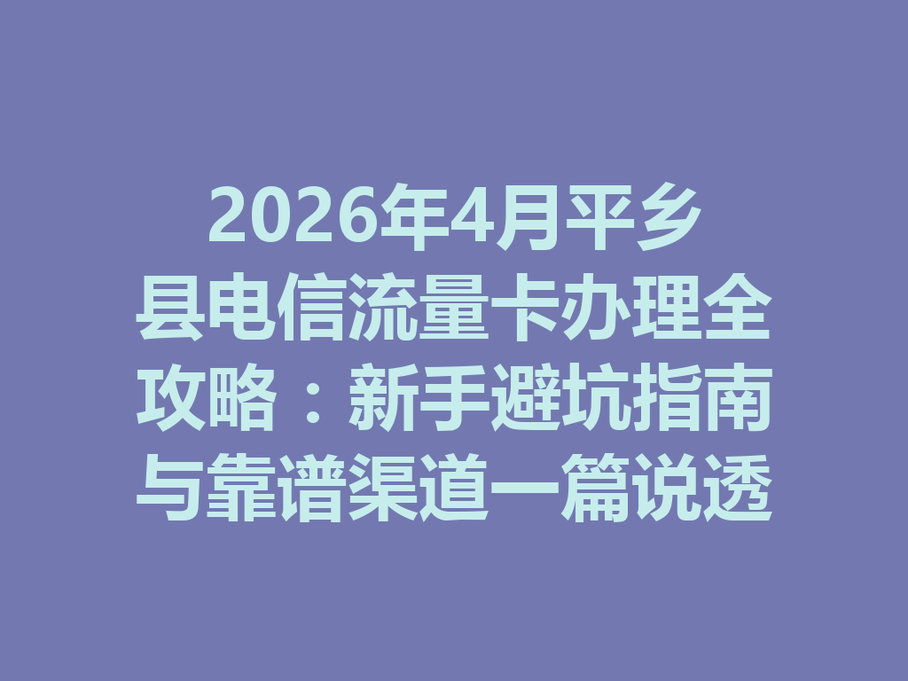 2026年4月平乡县电信流量卡办理全攻略：新手避坑指南与靠谱渠道一篇说透