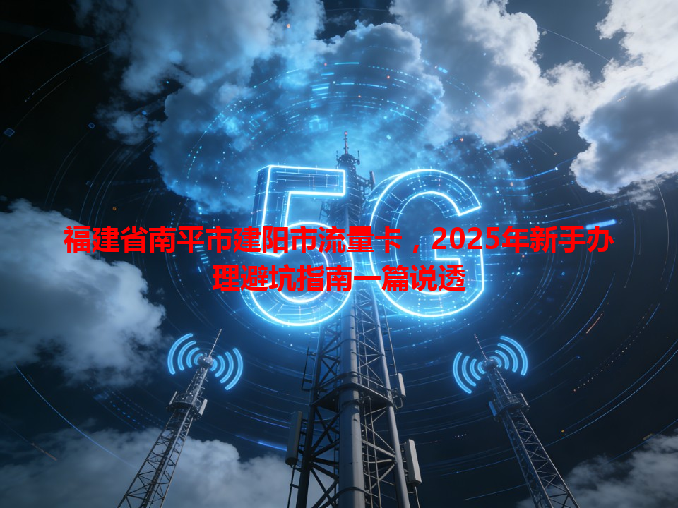 福建省南平市建阳市流量卡，2025年新手办理避坑指南一篇说透