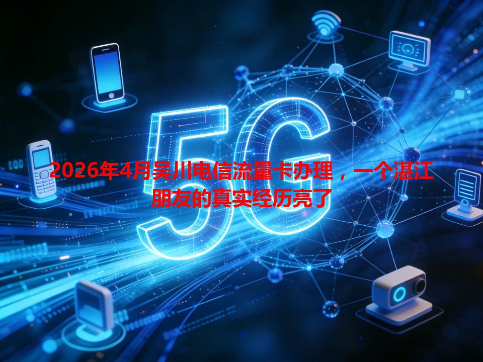 2026年4月吴川电信流量卡办理，一个湛江朋友的真实经历亮了