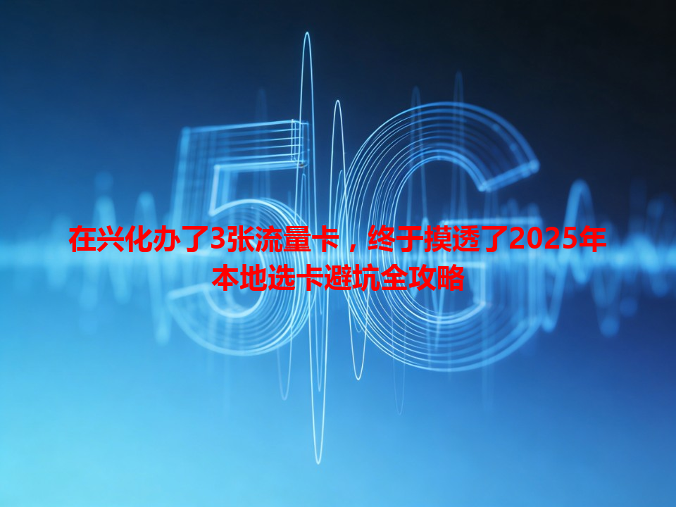 在兴化办了3张流量卡，终于摸透了2025年本地选卡避坑全攻略